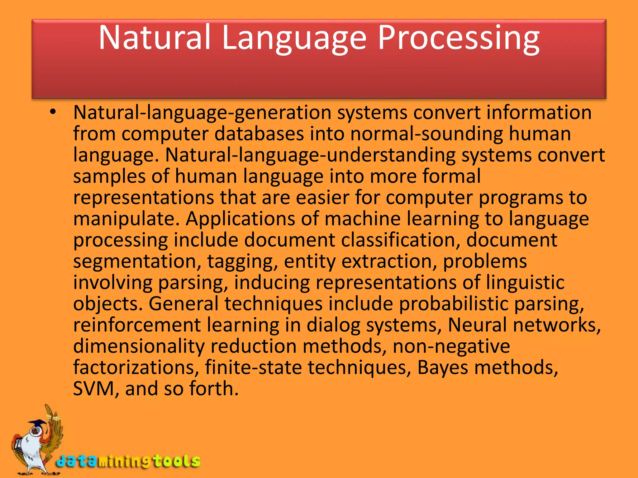 Natural Language Processing
• Natural-language-generation systems convert information
from computer databases into normal-sounding human
language. Natural-language-understanding systems convert
samples of human language into more formal
representations that are easier for computer programs to
manipulate. Applications of machine learning to language
processing include document classification, document
segmentation, tagging, entity extraction, problems
involving parsing, inducing representations of linguistic
objects. General techniques include probabilistic parsing,
reinforcement learning in dialog systems, Neural networks,
dimensionality reduction methods, non-negative
factorizations, finite-state techniques, Bayes methods,
SVM, and so forth.
 