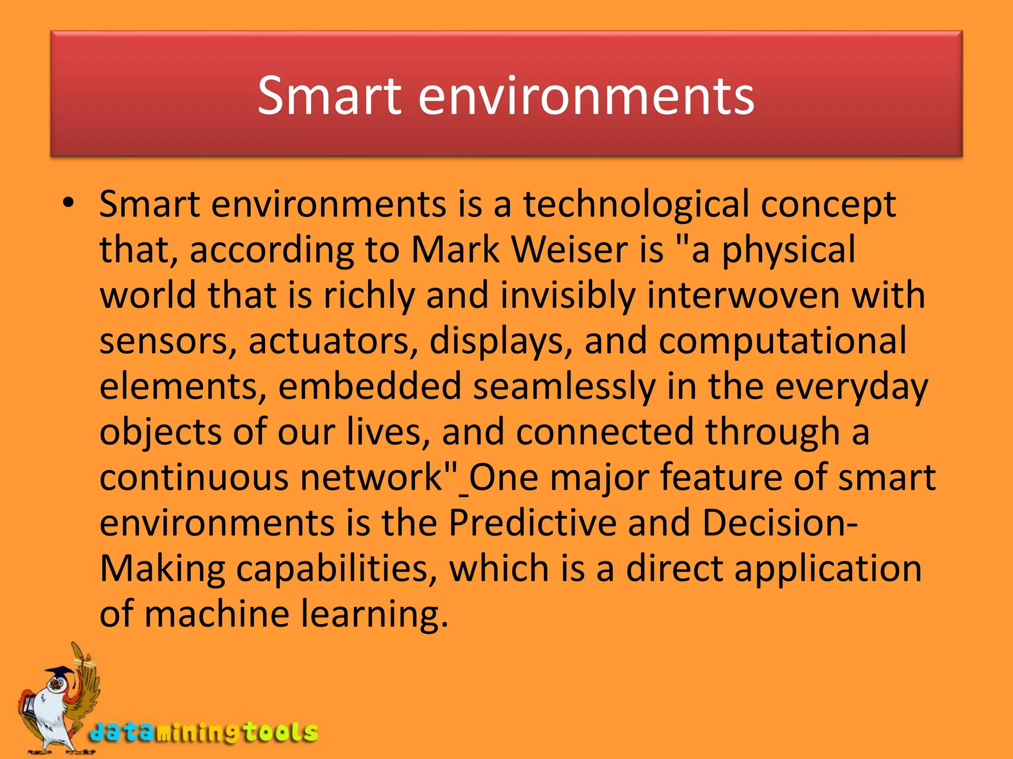 Smart environments
• Smart environments is a technological concept
that, according to Mark Weiser is "a physical
world that is richly and invisibly interwoven with
sensors, actuators, displays, and computational
elements, embedded seamlessly in the everyday
objects of our lives, and connected through a
continuous network" One major feature of smart
environments is the Predictive and Decision-
Making capabilities, which is a direct application
of machine learning.
 