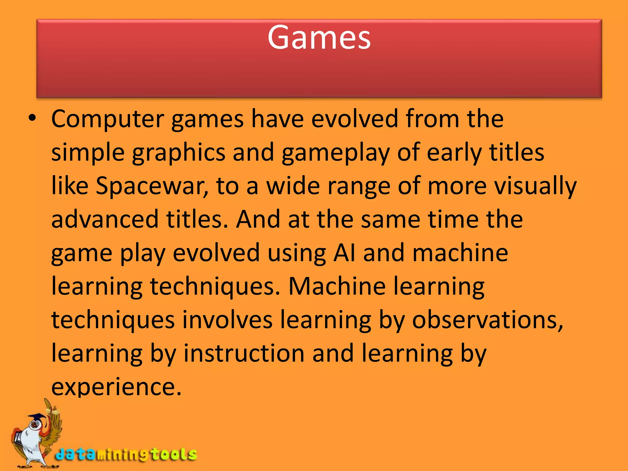 Games
• Computer games have evolved from the
simple graphics and gameplay of early titles
like Spacewar, to a wide range of more visually
advanced titles. And at the same time the
game play evolved using AI and machine
learning techniques. Machine learning
techniques involves learning by observations,
learning by instruction and learning by
experience.
 