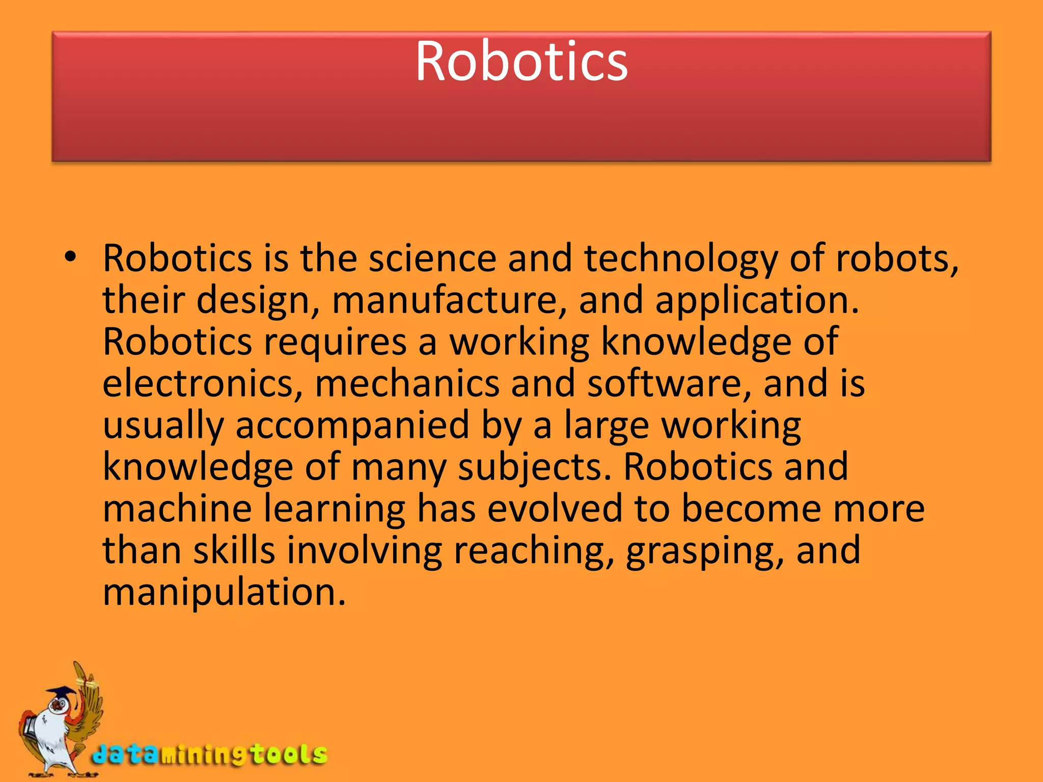 Robotics
• Robotics is the science and technology of robots,
their design, manufacture, and application.
Robotics requires a working knowledge of
electronics, mechanics and software, and is
usually accompanied by a large working
knowledge of many subjects. Robotics and
machine learning has evolved to become more
than skills involving reaching, grasping, and
manipulation.
 