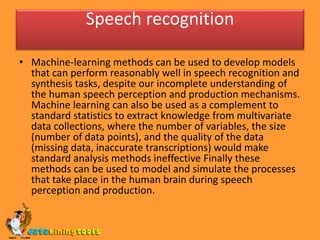 Speech recognition
• Machine-learning methods can be used to develop models
that can perform reasonably well in speech recognition and
synthesis tasks, despite our incomplete understanding of
the human speech perception and production mechanisms.
Machine learning can also be used as a complement to
standard statistics to extract knowledge from multivariate
data collections, where the number of variables, the size
(number of data points), and the quality of the data
(missing data, inaccurate transcriptions) would make
standard analysis methods ineffective Finally these
methods can be used to model and simulate the processes
that take place in the human brain during speech
perception and production.
 