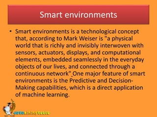 Smart environments
• Smart environments is a technological concept
that, according to Mark Weiser is "a physical
world that is richly and invisibly interwoven with
sensors, actuators, displays, and computational
elements, embedded seamlessly in the everyday
objects of our lives, and connected through a
continuous network" One major feature of smart
environments is the Predictive and Decision-
Making capabilities, which is a direct application
of machine learning.
 