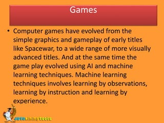 Games
• Computer games have evolved from the
simple graphics and gameplay of early titles
like Spacewar, to a wide range of more visually
advanced titles. And at the same time the
game play evolved using AI and machine
learning techniques. Machine learning
techniques involves learning by observations,
learning by instruction and learning by
experience.
 