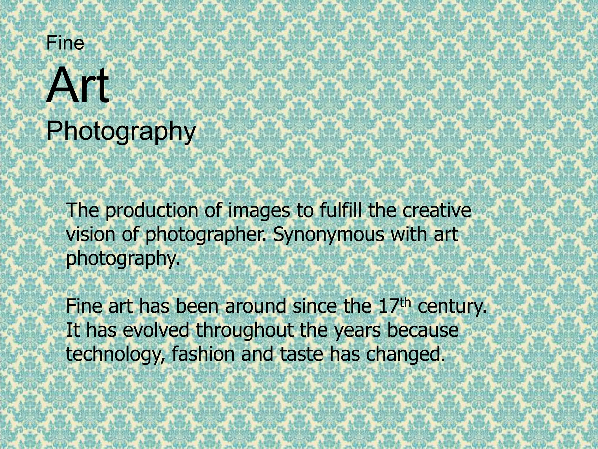 Fine
Art
Photography
The production of images to fulfill the creative
vision of photographer. Synonymous with art
photography.
Fine art has been around since the 17th century.
It has evolved throughout the years because
technology, fashion and taste has changed.
 