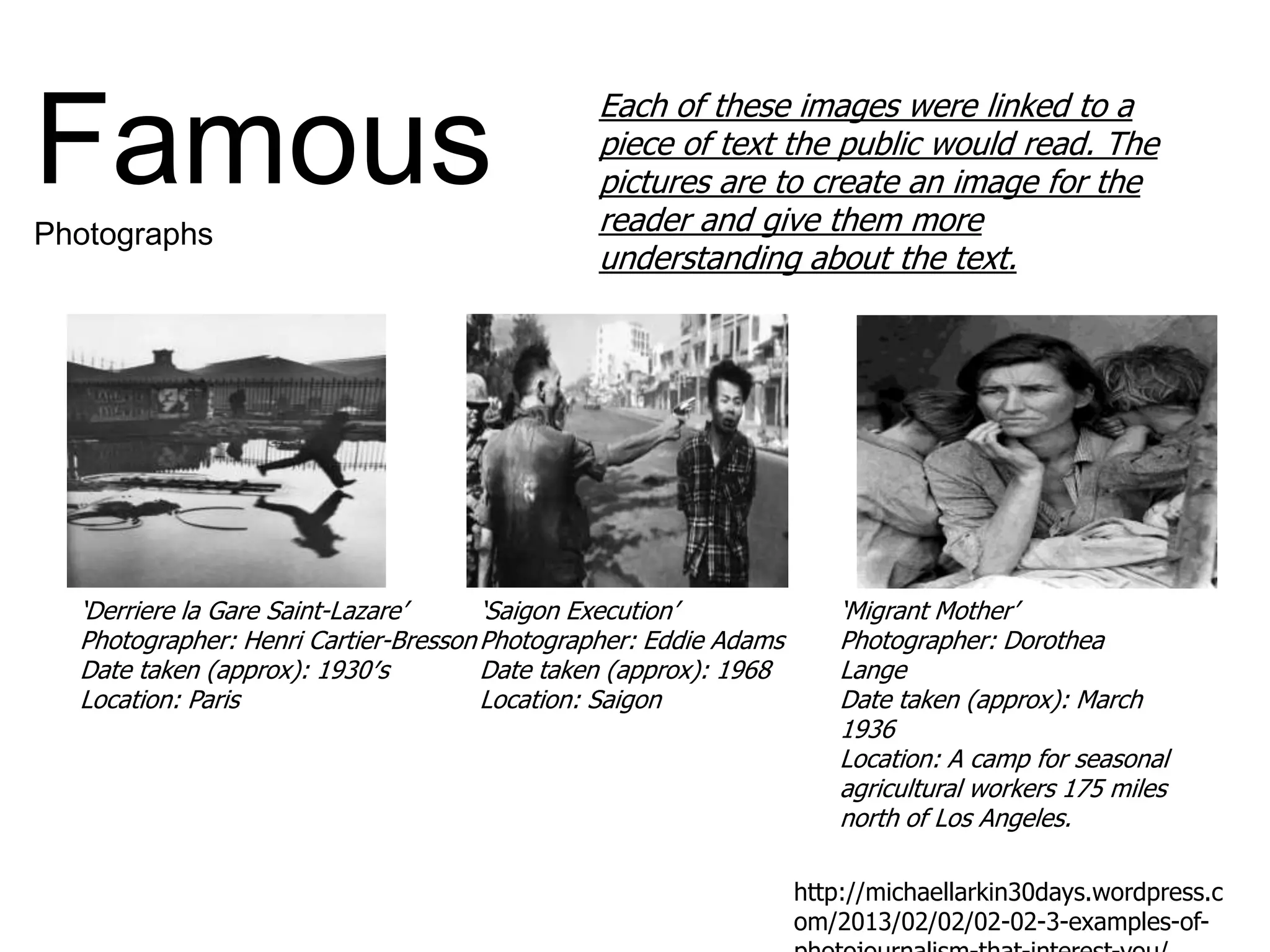 ‘Saigon Execution’
Photographer: Eddie Adams
Date taken (approx): 1968
Location: Saigon
‘Migrant Mother’
Photographer: Dorothea
Lange
Date taken (approx): March
1936
Location: A camp for seasonal
agricultural workers 175 miles
north of Los Angeles.
‘Derriere la Gare Saint-Lazare’
Photographer: Henri Cartier-Bresson
Date taken (approx): 1930′s
Location: Paris
Each of these images were linked to a
piece of text the public would read. The
pictures are to create an image for the
reader and give them more
understanding about the text.
http://michaellarkin30days.wordpress.c
om/2013/02/02/02-02-3-examples-of-
FamousPhotographs
 