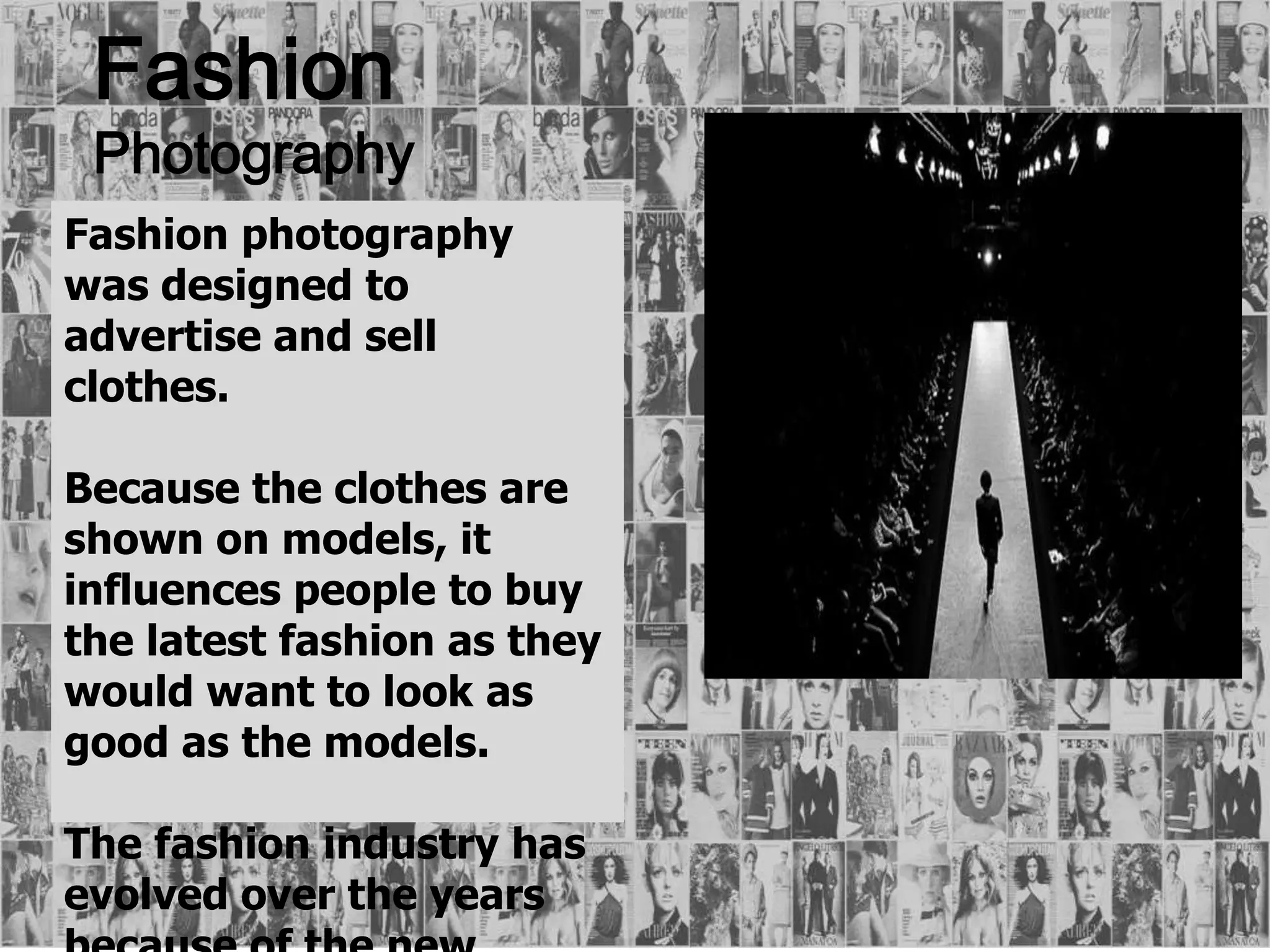 Fashion
Photography
Fashion photography
was designed to
advertise and sell
clothes.
Because the clothes are
shown on models, it
influences people to buy
the latest fashion as they
would want to look as
good as the models.
The fashion industry has
evolved over the years
 