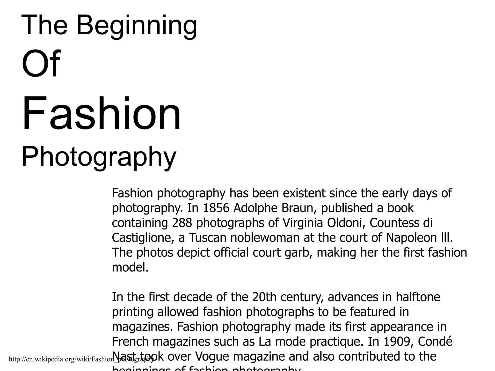 The Beginning
Of
Fashion
Photography
Fashion photography has been existent since the early days of
photography. In 1856 Adolphe Braun, published a book
containing 288 photographs of Virginia Oldoni, Countess di
Castiglione, a Tuscan noblewoman at the court of Napoleon lll.
The photos depict official court garb, making her the first fashion
model.
In the first decade of the 20th century, advances in halftone
printing allowed fashion photographs to be featured in
magazines. Fashion photography made its first appearance in
French magazines such as La mode practique. In 1909, Condé
Nast took over Vogue magazine and also contributed to thehttp://en.wikipedia.org/wiki/Fashion_photography
 
