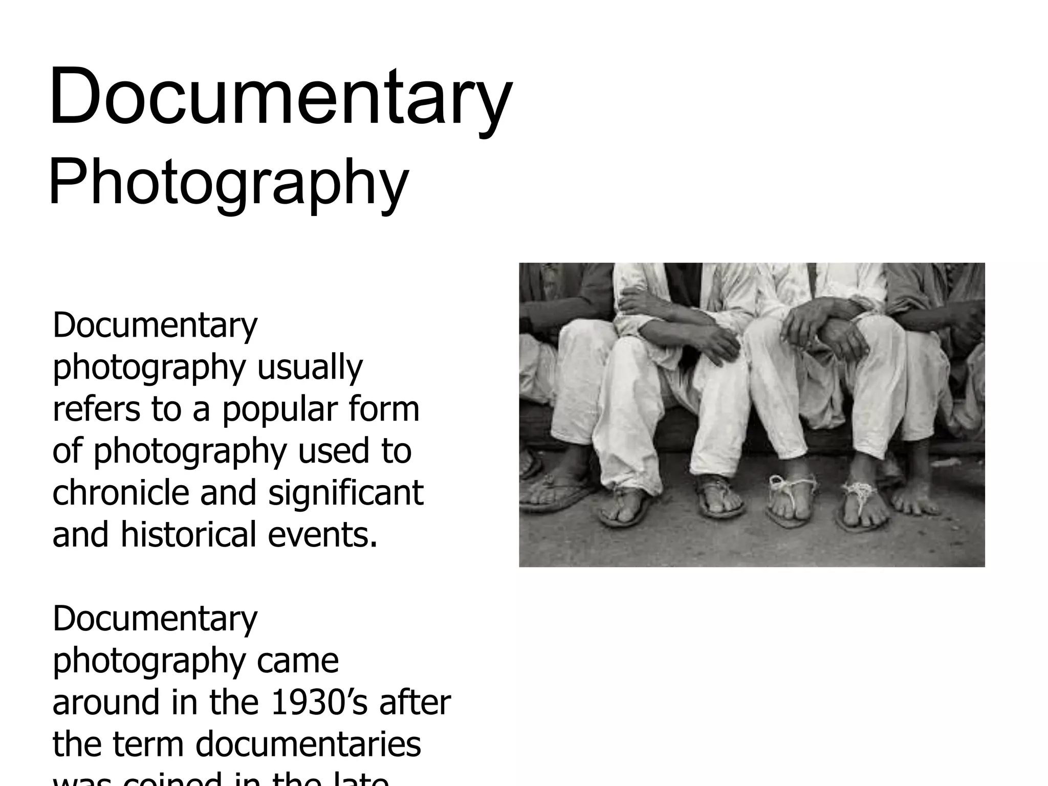 Documentary
Photography
Documentary
photography usually
refers to a popular form
of photography used to
chronicle and significant
and historical events.
Documentary
photography came
around in the 1930’s after
the term documentaries
 