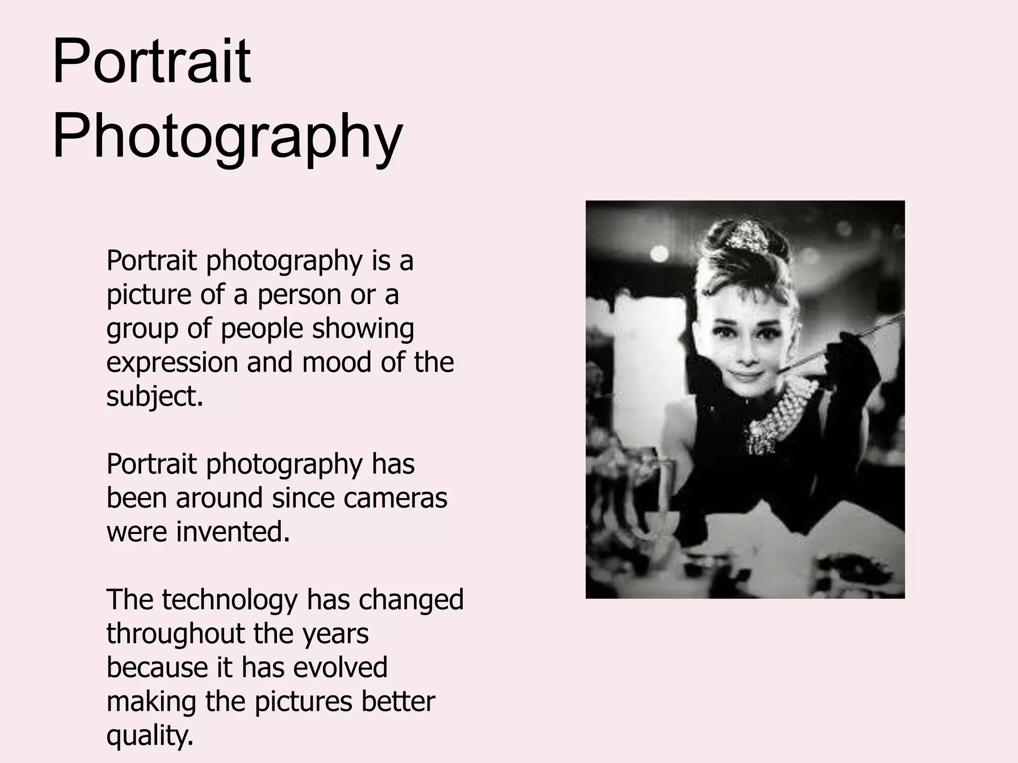 Portrait photography is a
picture of a person or a
group of people showing
expression and mood of the
subject.
Portrait photography has
been around since cameras
were invented.
The technology has changed
throughout the years
because it has evolved
making the pictures better
quality.
Portrait
Photography
 