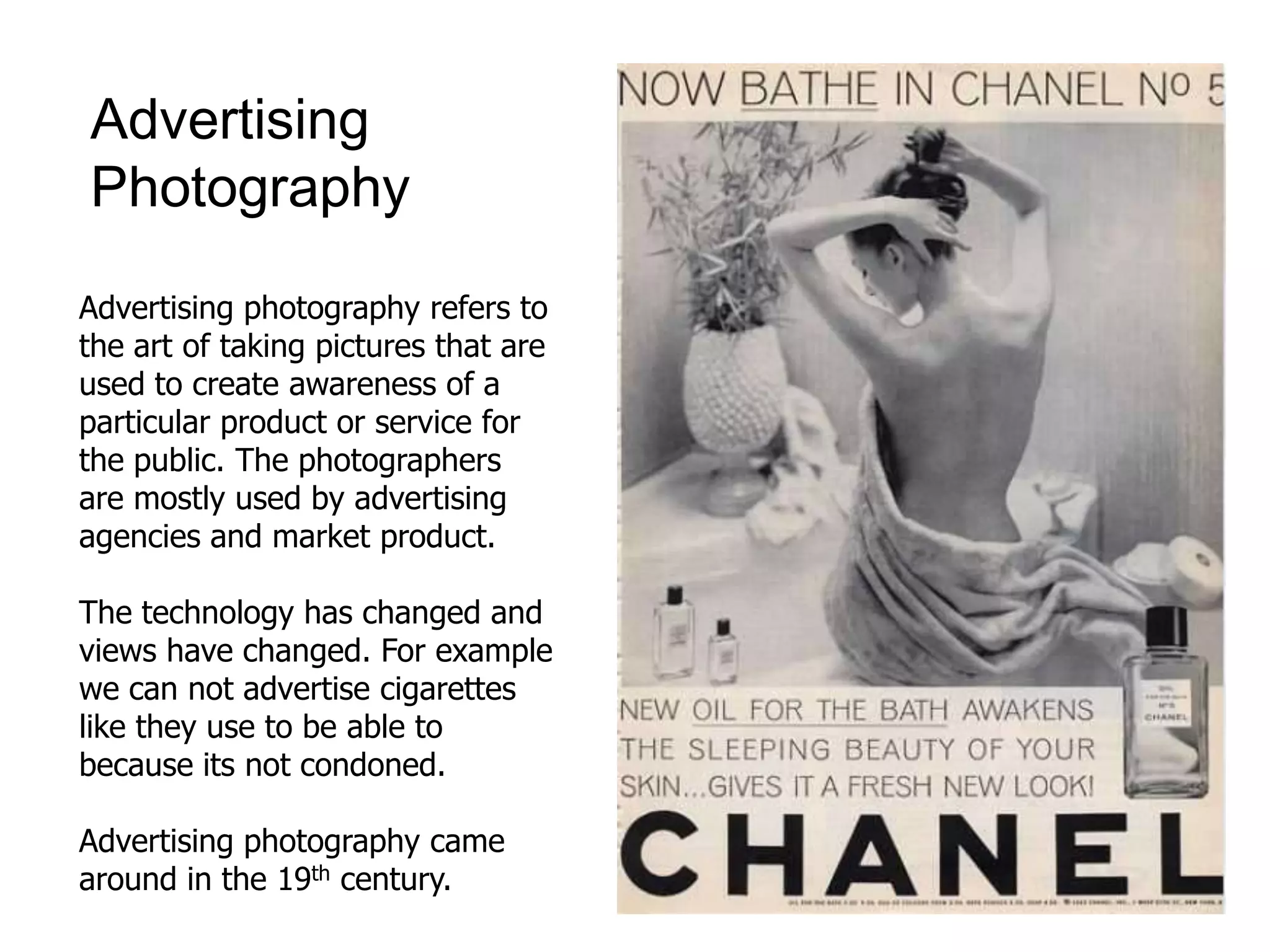 Advertising
Photography
Advertising photography refers to
the art of taking pictures that are
used to create awareness of a
particular product or service for
the public. The photographers
are mostly used by advertising
agencies and market product.
The technology has changed and
views have changed. For example
we can not advertise cigarettes
like they use to be able to
because its not condoned.
Advertising photography came
around in the 19th century.
 