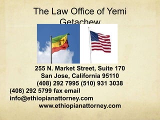 The Law Office of Yemi
              Getachew



         255 N. Market Street, Suite 170
            San Jose, California 95110
          (408) 292 7995 (510) 931 3038
(408) 292 5799 fax email
info@ethiopianattorney.com
           www.ethiopianattorney.com
 