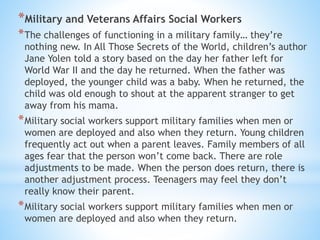 *Military and Veterans Affairs Social Workers
*The challenges of functioning in a military family… they’re
nothing new. In All Those Secrets of the World, children’s author
Jane Yolen told a story based on the day her father left for
World War II and the day he returned. When the father was
deployed, the younger child was a baby. When he returned, the
child was old enough to shout at the apparent stranger to get
away from his mama.
*Military social workers support military families when men or
women are deployed and also when they return. Young children
frequently act out when a parent leaves. Family members of all
ages fear that the person won’t come back. There are role
adjustments to be made. When the person does return, there is
another adjustment process. Teenagers may feel they don’t
really know their parent.
*Military social workers support military families when men or
women are deployed and also when they return.
 