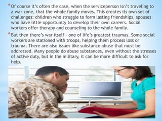 *Of course it’s often the case, when the serviceperson isn’t traveling to
a war zone, that the whole family moves. This creates its own set of
challenges: children who struggle to form lasting friendships, spouses
who have little opportunity to develop their own careers. Social
workers offer therapy and counseling to the whole family.
*But then there’s war itself – one of life’s greatest traumas. Some social
workers are stationed with troops, helping them process loss or
trauma. There are also issues like substance abuse that must be
addressed. Many people do abuse substances, even without the stresses
of active duty, but in the military, it can be more difficult to ask for
help.
 
