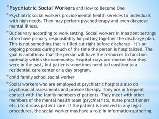 *Psychiatric Social Workers and How to Become One
*Psychiatric social workers provide mental health services to individuals
with high needs. They may perform psychotherapy and even diagnose
mental illness.
*Duties vary according to work setting. Social workers in inpatient settings
often have primary responsibility for putting together the discharge plan.
This is not something that is filled out right before discharge – it’s an
ongoing process during much of the time the person is hospitalized. The
goal is ambitious: that the person will have the resources to function
optimally within the community. Hospital stays are shorter than they
were in the past, but patients sometimes need to transition to a
residential care center or a day program.
*child family school social worker
*Social workers who are employed at psychiatric hospitals also do
psychosocial assessments and provide therapy. They are in frequent
contact with the family members of patients. They meet with other
members of the mental health team (psychiatrists, nurse practitioners
etc.) to discuss patient care. If the patient is involved in any legal
procedures, the social worker may have a role in information gathering.
 