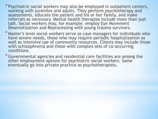 *Psychiatric social workers may also be employed in outpatient centers,
working with juveniles and adults. They perform psychotherapy and
assessments, educate the patient and his or her family, and make
referrals as necessary. Mental health therapies include more than just
talk. Social workers may, for example, employ Eye Movement
Desensitization and Reprocessing with young trauma survivors.
*Master’s level social workers serve as case managers for individuals who
have severe needs, those who may require periodic hospitalization as
well as intensive use of community resources. Clients may include those
with schizophrenia and those with complex sets of co-occurring
conditions.
*Governmental agencies and residential care facilities are among the
other employment options for psychiatric social workers. Some
eventually go into private practice as psychotherapists.
 