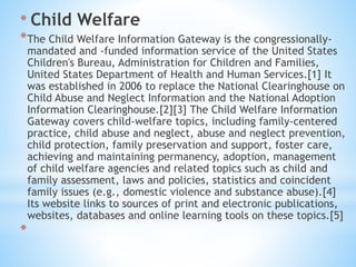 * Child Welfare
*The Child Welfare Information Gateway is the congressionally-
mandated and -funded information service of the United States
Children's Bureau, Administration for Children and Families,
United States Department of Health and Human Services.[1] It
was established in 2006 to replace the National Clearinghouse on
Child Abuse and Neglect Information and the National Adoption
Information Clearinghouse.[2][3] The Child Welfare Information
Gateway covers child-welfare topics, including family-centered
practice, child abuse and neglect, abuse and neglect prevention,
child protection, family preservation and support, foster care,
achieving and maintaining permanency, adoption, management
of child welfare agencies and related topics such as child and
family assessment, laws and policies, statistics and coincident
family issues (e.g., domestic violence and substance abuse).[4]
Its website links to sources of print and electronic publications,
websites, databases and online learning tools on these topics.[5]
*
 