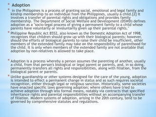 * Adoption
* in the Philippines is a process of granting social, emotional and legal family and
kinship membership to an individual from the Philippines, usually a child.[2] It
involves a transfer of parental rights and obligations and provides family
membership. The Department of Social Welfare and Development (DSWD) defines
adoption as a "socio-legal process of giving a permanent family to a child whose
parents have voluntarily or involuntarily given up their parental rights."
* Philippine Republic Act 8552, also known as the Domestic Adoption Act of 1998,
recognizes that children should grow up with their biological parents; however,
should the efforts of biological parents to raise their child be insufficient, other
members of the extended family may take on the responsibility of parenthood for
the child. It is only when members of the extended family are not available that
adoption by non-relatives is allowed to take place.
* Adoption is a process whereby a person assumes the parenting of another, usually
a child, from that person's biological or legal parent or parents, and, in so doing,
permanently transfers all rights and responsibilities, along with filiation, from the
biological parent or parents.
* Unlike guardianship or other systems designed for the care of the young, adoption
is intended to effect a permanent change in status and as such requires societal
recognition, either through legal or religious sanction. Historically, some societies
have enacted specific laws governing adoption; where others have tried to
achieve adoption through less formal means, notably via contracts that specified
inheritance rights and parental responsibilities without an accompanying transfer
of filiation. Modern systems of adoption, arising in the 20th century, tend to be
governed by comprehensive statutes and regulations.
 