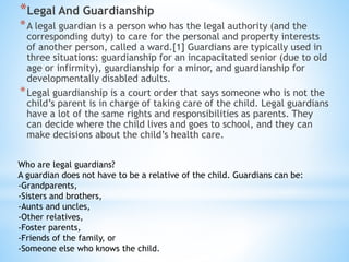 *Legal And Guardianship
*A legal guardian is a person who has the legal authority (and the
corresponding duty) to care for the personal and property interests
of another person, called a ward.[1] Guardians are typically used in
three situations: guardianship for an incapacitated senior (due to old
age or infirmity), guardianship for a minor, and guardianship for
developmentally disabled adults.
*Legal guardianship is a court order that says someone who is not the
child’s parent is in charge of taking care of the child. Legal guardians
have a lot of the same rights and responsibilities as parents. They
can decide where the child lives and goes to school, and they can
make decisions about the child’s health care.
Who are legal guardians?
A guardian does not have to be a relative of the child. Guardians can be:
-Grandparents,
-Sisters and brothers,
-Aunts and uncles,
-Other relatives,
-Foster parents,
-Friends of the family, or
-Someone else who knows the child.
 