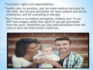 *Guardians’ rights and responsibilities
*Health care: As guardian, you can make medical decisions for
the child. You can give permission for most medical and dental
treatments, and for counseling or therapy.
*But if there is no medical emergency, children over 14 can
NOT have surgery unless they agree or you get permission
from the court. Sometimes you also need permission from the
court to give the child certain medicines.
 