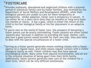 *FOSTERCARE
*Provides orphaned, abandoned and neglected children with a planned
period of substitute family care by foster families, duly licensed by the
Department of Social Welfare and Development (DSWD), when their
biological parents are unable to care for them temporarily or
permanently. Unlike adoption, foster care is temporary in nature. It
can either be on a short-term (less than six months) or long-term basis
(six months or more). It has a goal, which is either the return of the
child to his/her biological family or his/her placement in an adoptive
home.
*If you're new to the world of foster care, the prospect of becoming a
foster parent can be pretty intimidating. Foster parents are often called
"parents plus" because in addition to providing the food, shelter, care,
and love a good parent would provide for their own kids, they also have
to deal with the special circumstances of a foster child.
*Serving as a foster parent generally means working closely with a foster
agency on a regular basis, and often means regular contact with a child's
biological family as well. Foster children may also have special
psychological needs. Many come from abusive environments, and all are
in the stressful situation of being apart from their birth family.
Additionally, foster parents generally take care of the children for a
short time, which can be very difficult emotionally.
 