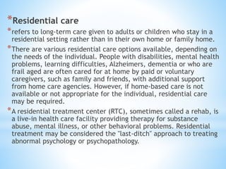 *Residential care
*refers to long-term care given to adults or children who stay in a
residential setting rather than in their own home or family home.
*There are various residential care options available, depending on
the needs of the individual. People with disabilities, mental health
problems, learning difficulties, Alzheimers, dementia or who are
frail aged are often cared for at home by paid or voluntary
caregivers, such as family and friends, with additional support
from home care agencies. However, if home-based care is not
available or not appropriate for the individual, residential care
may be required.
*A residential treatment center (RTC), sometimes called a rehab, is
a live-in health care facility providing therapy for substance
abuse, mental illness, or other behavioral problems. Residential
treatment may be considered the "last-ditch" approach to treating
abnormal psychology or psychopathology.
 
