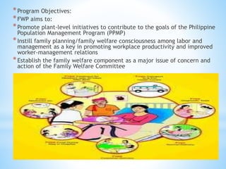 *Program Objectives:
*FWP aims to:
*Promote plant-level initiatives to contribute to the goals of the Philippine
Population Management Program (PPMP)
*Instill family planning/family welfare consciousness among labor and
management as a key in promoting workplace productivity and improved
worker-management relations
*Establish the family welfare component as a major issue of concern and
action of the Family Welfare Committee
 