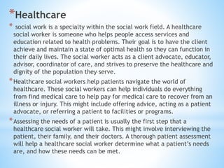 *Healthcare
* social work is a specialty within the social work field. A healthcare
social worker is someone who helps people access services and
education related to health problems. Their goal is to have the client
achieve and maintain a state of optimal health so they can function in
their daily lives. The social worker acts as a client advocate, educator,
advisor, coordinator of care, and strives to preserve the healthcare and
dignity of the population they serve.
*Healthcare social workers help patients navigate the world of
healthcare. These social workers can help individuals do everything
from find medical care to help pay for medical care to recover from an
illness or injury. This might include offering advice, acting as a patient
advocate, or referring a patient to facilities or programs.
*Assessing the needs of a patient is usually the first step that a
healthcare social worker will take. This might involve interviewing the
patient, their family, and their doctors. A thorough patient assessment
will help a healthcare social worker determine what a patient’s needs
are, and how these needs can be met.
 