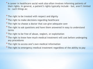 *A career in healthcare social work also often involves informing patients of
their rights. In general, a patient’s rights typically include - but, aren’t limited
to - such things as:
*The right to be treated with respect and dignity
*The right to make decisions regarding healthcare
*The right to choose a doctor that can give adequate care
*The right to ask questions and have them answered in easy to understand
terms
*The right to be free of abuse, neglect, or exploitation
*The right to know how much medical treatment will cost before undergoing
any procedures
*The right to access one’s own medical information
*The right to emergency medical treatment regardless of the ability to pay
 
