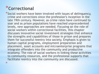 *Correctional
*Social workers have been involved with issues of delinquency,
crime and corrections since the profession’s inception in the
late 19th century. However, as crime rates have continued to
soar and as prison populations have reached unprecedented
levels, new approaches are needed. Focusing on the role of
social workers within correctional facilities, this chapter
discusses innovative social investment strategies that enhance
the strengths and capabilities of those in prison and prepares
them for successful reentry into society. Emphasis is given to
human capital programs, employment preparation and
placement, asset accounts and microenterprise programs that
integrate offenders into the community and productive
economy. The role of social workers in linking these activities
to community resources, and the professional supports that
facilitate reentry into the community are discussed.
*
 
