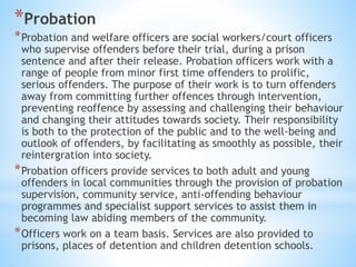 *Probation
*Probation and welfare officers are social workers/court officers
who supervise offenders before their trial, during a prison
sentence and after their release. Probation officers work with a
range of people from minor first time offenders to prolific,
serious offenders. The purpose of their work is to turn offenders
away from committing further offences through intervention,
preventing reoffence by assessing and challenging their behaviour
and changing their attitudes towards society. Their responsibility
is both to the protection of the public and to the well-being and
outlook of offenders, by facilitating as smoothly as possible, their
reintergration into society.
*Probation officers provide services to both adult and young
offenders in local communities through the provision of probation
supervision, community service, anti-offending behaviour
programmes and specialist support services to assist them in
becoming law abiding members of the community.
*Officers work on a team basis. Services are also provided to
prisons, places of detention and children detention schools.
 