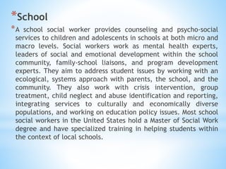 *School
*A school social worker provides counseling and psycho-social
services to children and adolescents in schools at both micro and
macro levels. Social workers work as mental health experts,
leaders of social and emotional development within the school
community, family-school liaisons, and program development
experts. They aim to address student issues by working with an
ecological, systems approach with parents, the school, and the
community. They also work with crisis intervention, group
treatment, child neglect and abuse identification and reporting,
integrating services to culturally and economically diverse
populations, and working on education policy issues. Most school
social workers in the United States hold a Master of Social Work
degree and have specialized training in helping students within
the context of local schools.
 