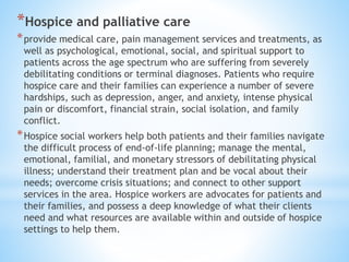 *Hospice and palliative care
*provide medical care, pain management services and treatments, as
well as psychological, emotional, social, and spiritual support to
patients across the age spectrum who are suffering from severely
debilitating conditions or terminal diagnoses. Patients who require
hospice care and their families can experience a number of severe
hardships, such as depression, anger, and anxiety, intense physical
pain or discomfort, financial strain, social isolation, and family
conflict.
*Hospice social workers help both patients and their families navigate
the difficult process of end-of-life planning; manage the mental,
emotional, familial, and monetary stressors of debilitating physical
illness; understand their treatment plan and be vocal about their
needs; overcome crisis situations; and connect to other support
services in the area. Hospice workers are advocates for patients and
their families, and possess a deep knowledge of what their clients
need and what resources are available within and outside of hospice
settings to help them.
 