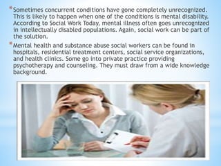 *Sometimes concurrent conditions have gone completely unrecognized.
This is likely to happen when one of the conditions is mental disability.
According to Social Work Today, mental illness often goes unrecognized
in intellectually disabled populations. Again, social work can be part of
the solution.
*Mental health and substance abuse social workers can be found in
hospitals, residential treatment centers, social service organizations,
and health clinics. Some go into private practice providing
psychotherapy and counseling. They must draw from a wide knowledge
background.
 