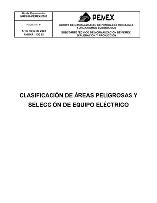 No. de Documento:
NRF-036-PEMEX-2003
Revisión: 0 COMITÉ DE NORMALIZACIÓN DE PETRÓLEOS MEXICANOS
Y ORGANISMOS SUBSIDIARIOS
17 de mayo de 2003
PÁGINA 1 DE 92
SUBCOMITÉ TÉCNICO DE NORMALIZACIÓN DE PEMEX-
EXPLORACIÓN Y PRODUCCIÓN
CLASIFICACIÓN DE ÁREAS PELIGROSAS Y
SELECCIÓN DE EQUIPO ELÉCTRICO
 