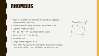 RHOMBUS
• ABCD is a rhombus. All the sides are equal and opposite
sides parallel to each other
• Diagonals are not equal and bisect each other at 900
• Opposite angles are equal
• AB = BC = CD = DA = a ; (length of the sides)
• Area = a x h or 1/2 x d1 x d2
• Perimeter = 4a
• Length of the diagonal, d = a √2
• Note: Apply Pythagoras theorem at the diagonal intersection
considering the fact that they bisect each other at 900
A
B C
D
d1
d2
h
a
 