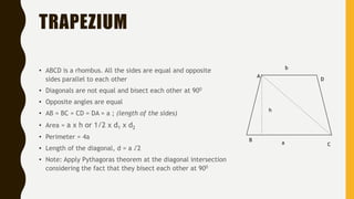 TRAPEZIUM
• ABCD is a rhombus. All the sides are equal and opposite
sides parallel to each other
• Diagonals are not equal and bisect each other at 900
• Opposite angles are equal
• AB = BC = CD = DA = a ; (length of the sides)
• Area = a x h or 1/2 x d1 x d2
• Perimeter = 4a
• Length of the diagonal, d = a √2
• Note: Apply Pythagoras theorem at the diagonal intersection
considering the fact that they bisect each other at 900
h
A
B
C
D
a
b
 