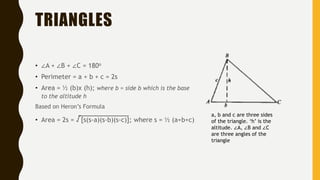 TRIANGLES
• ∠A + ∠B + ∠C = 180o
• Perimeter = a + b + c = 2s
• Area = ½ (b)x (h); where b = side b which is the base
to the altitude h
Based on Heron’s Formula
• Area = 2s = √[s(s-a)(s-b)(s-c)]; where s = ½ (a+b+c)
a, b and c are three sides
of the triangle. ‘h’ is the
altitude. ∠A, ∠B and ∠C
are three angles of the
triangle
 