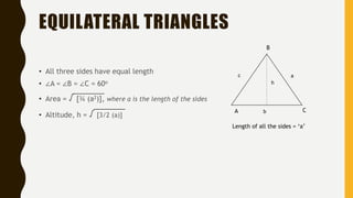 EQUILATERAL TRIANGLES
• All three sides have equal length
• ∠A = ∠B = ∠C = 60o
• Area = √ [¾ (a2)], where a is the length of the sides
• Altitude, h = √ [3/2 (a)]
Length of all the sides = ‘a’
A C
B
ac
b
h
 
