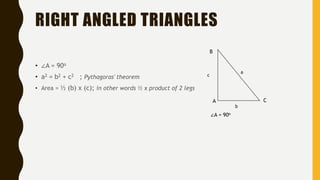 RIGHT ANGLED TRIANGLES
• ∠A = 90o
• a2 = b2 + c2 ; Pythagoras' theorem
• Area = ½ (b) x (c); in other words ½ x product of 2 legs
∠A = 90o
A C
B
a
c
b
 
