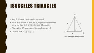 ISOSCELES TRIANGLES
• Any 2 sides of the triangle are equal
• AD = b/2 and DC = b/2, BD is perpendicular dropped
on to the base b. It divides the side AC equally.
• Since AB = BC, corresponding angles ∠A = ∠C
• Area = b/4 [√
‘a’ is the length of 2 equal sides
A
C
B
aa
b
D
(4a2 - b2) ]
 