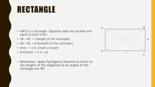RECTANGLE
• ABCD is a rectangle. Opposite sides are parallel and
equal to each other
• AD = BC = l (length of the rectangle)
• AB = DC = b (breadth of the rectangle)
• Area = l x b; length x breadth
• Perimeter = 2 (l + b)
• Remember: Apply Pythagoras theorem to arrive at
the lengths of the diagonals as all angles of the
rectangle are 90o
A
B
C
D
l
b
 