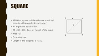SQUARE
• ABCD is a square. All the sides are equal and
opposite sides parallel to each other
• All angles are equal to 90o
• AB = BC = CD = DA = a ; (length of the sides)
• Area = a2
• Perimeter = 4a
• Length of the diagonal, d = a √2
A
B C
Da
d
 