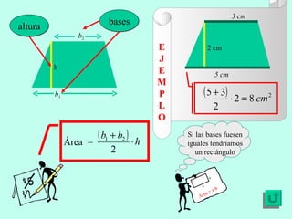 E J E MP L O Si las bases fuesen iguales tendríamos un rectángulo Área = a·b a b h altura b 1 b 2 bases 5 cm 3 cm 2 cm Área  = 