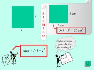 E J E MP L O Área  =  l l Debe ser muy parecida a la del rectángulo Área = a·b a b 5 cm 5 cm 