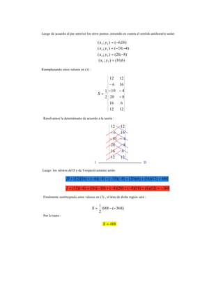 Luego de acuerdo al par anterior los otros puntos ,teniendo en cuenta el sentido antihorario serán:
)16;6();( 22 −=yx
)4;10();( 33 −−=yx
)8;20();( 44 −=yx
)6;16();( 55 =yx
Reemplazando estos valores en (1) :
1212
616
820
410
166
1212
2
1
−
−−
−
=S
Resolvamos la determinante de acuerdo a la teoría :
I D
Luego los valores de D y de I respectivamente serán:
688)12)(16()6)(20()8)(10()4)(6()16)(12( =++−−+−−+=D
368)12)(6()16)(8()20)(4()10)(16()6)(12( −=+−+−+−+−=I
Finalmente sustituyendo estos valores en (3) , el área de dicha región será :
)368(688
2
1
−−=S
Por lo tanto :
488=S
1212
616
820
410
166
1212
−
−−
−
 
