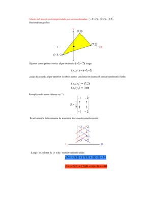 Calculo del área de un triángulo dado por sus coordenadas. )2;3( −− , )2;7( , )6;1(
Haciendo un gráfico:
Elijamos como primer vértice al par ordenado )2;3( −− luego:
)2;3();( 11 −−=yx
Luego de acuerdo al par anterior los otros puntos ,teniendo en cuenta el sentido antihorario serán:
)2;7();( 22 =yx
)6;1();( 33 =yx
Reemplazando estos valores en (1):
23
61
27
23
2
1
−−
−−
=S
Resolvamos la determinante de acuerdo a lo expuesto anteriormente :
I D
Luego los valores de D y de I respectivamente serán:
23
61
27
23
−−
−−
34)2)(1()6)(7()2)(3( =−++−=D
30)3)(6()1)(2()7)(2( −=−++−=I
 