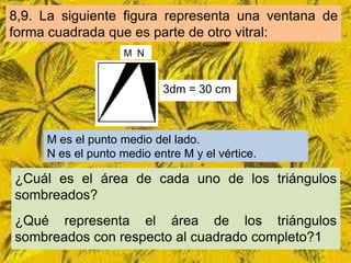 8,9. La siguiente figura representa una ventana de
forma cuadrada que es parte de otro vitral:
                    M N


                           3dm = 30 cm



     M es el punto medio del lado.
     N es el punto medio entre M y el vértice.

¿Cuál es el área de cada uno de los triángulos
sombreados?
¿Qué representa el área de los triángulos
sombreados con respecto al cuadrado completo?1
 