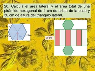 20. Calcula el área lateral y el área total de una
pirámide hexagonal de 4 cm de arista de la base y
30 cm de altura del triángulo lateral.

4 cm



4 cm          3 cm
                        30 cm
       4 cm
 