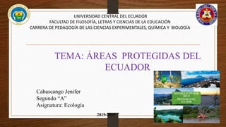 UNIVERSIDAD CENTRAL DEL ECUADOR
FACULTAD DE FILOSOFÍA, LETRAS Y CIENCIAS DE LA EDUCACIÓN
CARRERA DE PEDAGOGÍA DE LAS CIENCIAS EXPERIMENTALES, QUÍMICA Y BIOLOGÍA
TEMA: ÁREAS PROTEGIDAS DEL
ECUADOR
Cabascango Jenifer
Segundo “A”
Asignatura: Ecología
2019-2019
 