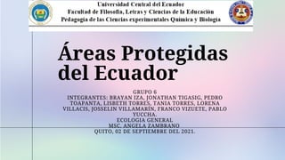 Áreas Protegidas
del Ecuador
GRUPO 6
INTEGRANTES: BRAYAN IZA, JONATHAN TIGASIG, PEDRO
TOAPANTA, LISBETH TORRES, TANIA TORRES, LORENA
VILLACIS, JOSSELIN VILLAMARÍN, FRANCO VIZUETE, PABLO
YUCCHA.
ECOLOGIA GENERAL
MSC. ANGELA ZAMBRANO
QUITO, 02 DE SEPTIEMBRE DEL 2021.


 